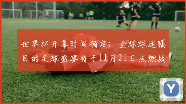 世界杯开幕时间确定:全球球迷瞩目的足球盛宴将于11月21日点燃战火