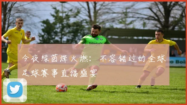 今夜绿茵烽火燃：不容错过的全球足球赛事直播盛宴
