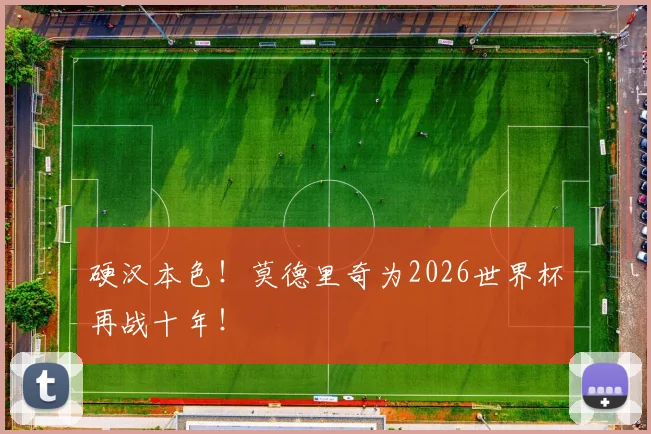 硬汉本色！莫德里奇为2026世界杯再战十年！