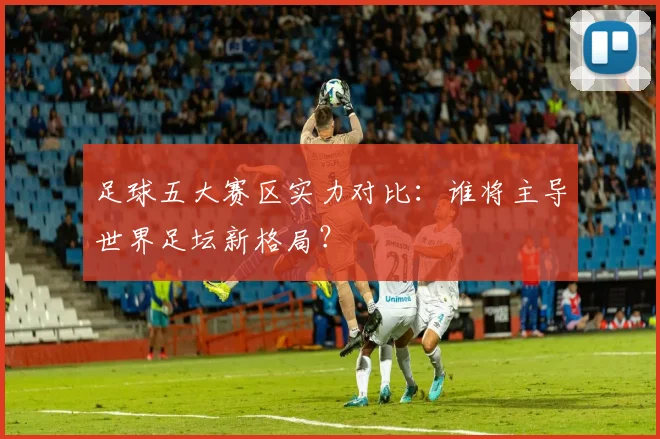 足球五大赛区实力对比：谁将主导世界足坛新格局？