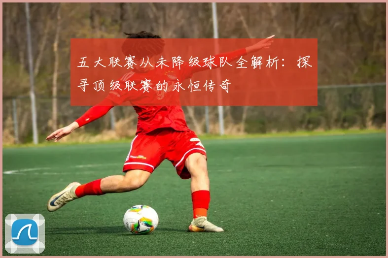 五大联赛从未降级球队全解析：探寻顶级联赛的永恒传奇
