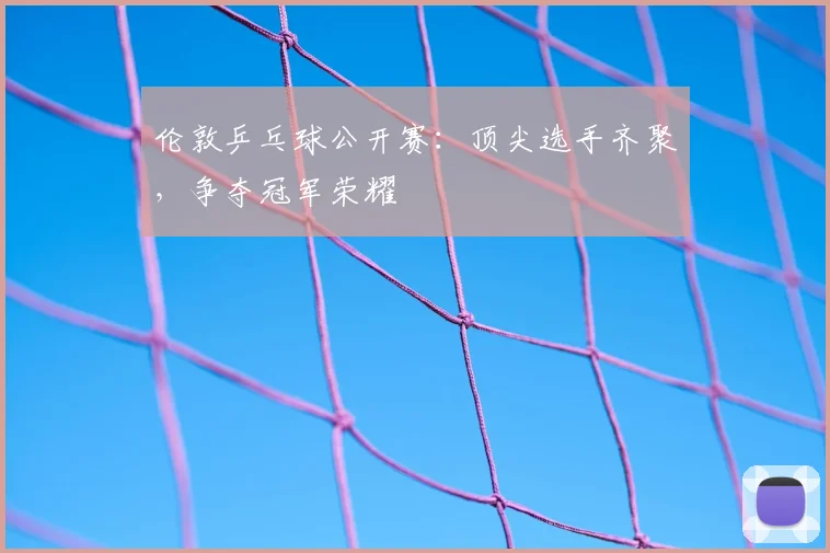 伦敦乒乓球公开赛:顶尖选手齐聚,争夺冠军荣耀