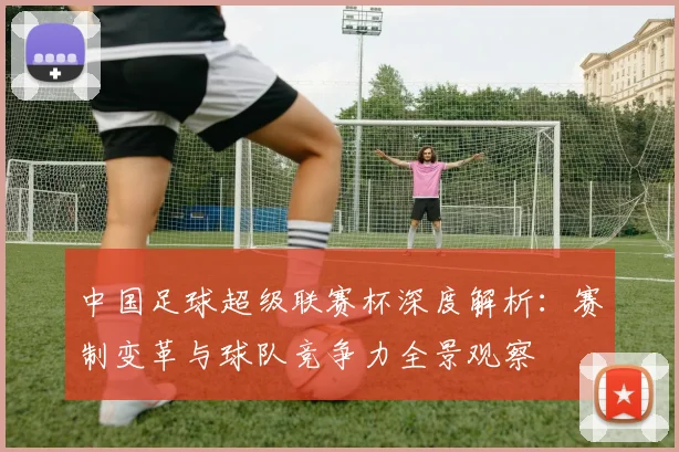 中国足球超级联赛杯深度解析:赛制变革与球队竞争力全景观察