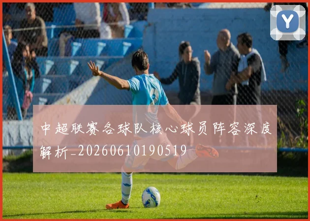 中超联赛各球队核心球员阵容深度解析_20260610190519