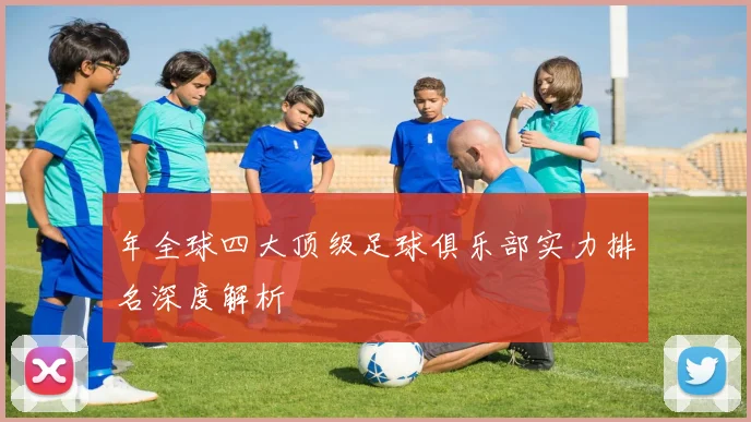 年全球四大顶级足球俱乐部实力排名深度解析