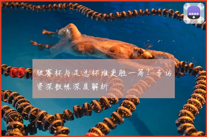 联赛杯与足总杯谁更胜一筹?专访资深教练深度解析