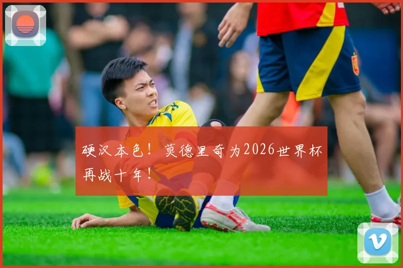 硬汉本色！莫德里奇为2026世界杯再战十年！